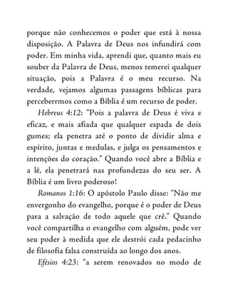 porque não conhecemos o poder que está à nossa
disposição. A Palavra de Deus nos infundirá com
poder. Em minha vida, aprendi que, quanto mais eu
souber da Palavra de Deus, menos temerei qualquer
situação, pois a Palavra é o meu recurso. Na
verdade, vejamos algumas passagens bíblicas para
perceberrmos como a Bíblia é um recurso de poder.
Hebreus 4:12: “Pois a palavra de Deus é viva e
eficaz, e mais afiada que qualquer espada de dois
gumes; ela penetra até o ponto de dividir alma e
espírito, juntas e medulas, e julga os pensamentos e
intenções do coração.” Quando você abre a Bíblia e
a lê, ela penetrará nas profundezas do seu ser. A
Bíblia é um livro poderoso!
Romanos 1:16: O apóstolo Paulo disse: “Não me
envergonho do evangelho, porque é o poder de Deus
para a salvação de todo aquele que crê.” Quando
você compartilha o evangelho com alguém, pode ver
seu poder à medida que ele destrói cada pedacinho
de filosofia falsa construída ao longo dos anos.
Efésios 4:23: “a serem renovados no modo de
 