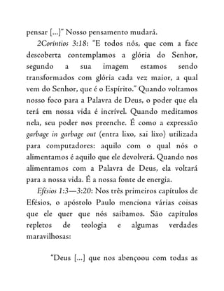pensar [...]” Nosso pensamento mudará.
2Coríntios 3:18: “E todos nós, que com a face
descoberta contemplamos a glória do Senhor,
segundo a sua imagem estamos sendo
transformados com glória cada vez maior, a qual
vem do Senhor, que é o Espírito.” Quando voltamos
nosso foco para a Palavra de Deus, o poder que ela
terá em nossa vida é incrível. Quando meditamos
nela, seu poder nos preenche. É como a expressão
garbage in garbage out (entra lixo, sai lixo) utilizada
para computadores: aquilo com o qual nós o
alimentamos é aquilo que ele devolverá. Quando nos
alimentamos com a Palavra de Deus, ela voltará
para a nossa vida. É a nossa fonte de energia.
Efésios 1:3—3:20: Nos três primeiros capítulos de
Efésios, o apóstolo Paulo menciona várias coisas
que ele quer que nós saibamos. São capítulos
repletos de teologia e algumas verdades
maravilhosas:
“Deus [...] que nos abençoou com todas as
 