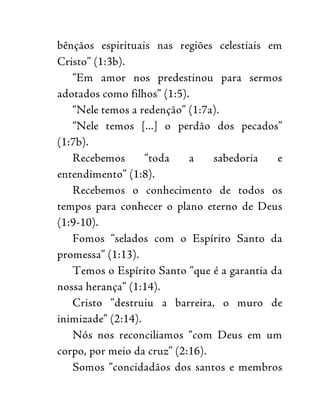 bênçãos espirituais nas regiões celestiais em
Cristo” (1:3b).
“Em amor nos predestinou para sermos
adotados como filhos” (1:5).
“Nele temos a redenção” (1:7a).
“Nele temos [...] o perdão dos pecados”
(1:7b).
Recebemos “toda a sabedoria e
entendimento” (1:8).
Recebemos o conhecimento de todos os
tempos para conhecer o plano eterno de Deus
(1:9-10).
Fomos “selados com o Espírito Santo da
promessa” (1:13).
Temos o Espírito Santo “que é a garantia da
nossa herança” (1:14).
Cristo “destruiu a barreira, o muro de
inimizade” (2:14).
Nós nos reconciliamos “com Deus em um
corpo, por meio da cruz” (2:16).
Somos “concidadãos dos santos e membros
 