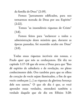 da família de Deus” (2:19).
Fomos “juntamente edificados, para nos
tornarmos morada de Deus por seu Espírito”
(2:22).
Temos “as insondáveis riquezas de Cristo”
(3:8).
Fomos feitos para “esclarecer a todos a
administração deste mistério que, durante as
épocas passadas, foi mantido oculto em Deus”
(3:9).
Todas essas riquezas incríveis são nossas, e
Paulo quer que nós as conheçamos. Ele diz no
capítulo 1:17-18 que ele orou a Deus para que “lhes
dê espírito de sabedoria e de revelação, no pleno
conhecimento dele. Oro também para que os olhos
do coração de vocês sejam iluminados, a fim de que
vocês conheçam [...] as riquezas da gloriosa herança
dele nos santos.” O que ele diz é que, se você
aprender essas verdades, entenderá também a
verdade daquilo que ele diz em Efésios 3:20:
 