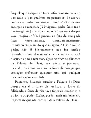 “Àquele que é capaz de fazer infinitamente mais do
que tudo o que pedimos ou pensamos, de acordo
com o seu poder que atua em nós.” Você consegue
enxergar os recursos? Já imaginou poder fazer tudo
que imaginar? Já pensou que pode fazer mais do que
você imaginou? Você pensou no fato de que pode
fazer extremamente, abundamentemente,
infinitamente mais do que imaginou? Isso é muito
poder, não é? Sinceramente, não faz sentido
perambular por aí com uma perna manca se você
dispuser de tais recursos. Quando você se alimenta
da Palavra de Deus, seu efeito é poderoso.
Transforma a sua vida numa fonte de energia que
consegue enfrentar qualquer um, em qualquer
momento, com a verdade.
Portanto, devemos estudar a Palavra de Deus
porque ela é a fonte da verdade, a fonte da
felicidade, a fonte da vitória, a fonte do crescimento
e a fonte do poder. Existe, porém, mais um benefício
importante quando você estuda a Palavra de Deus.
 