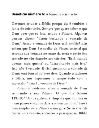 Benefício número 6: A fonte de orientação
Devemos estudar a Bíblia porque ela é também a
fonte de orientação. Sempre que quero saber o que
Deus quer que eu faça, estudo a Palavra. Algumas
pessoas dizem: “Estou buscando a vontade de
Deus.” Acaso a vontade de Deus está perdida? Elas
acham que Deus é o coelho da Páscoa celestial que
esconde sua vontade no mato da terra e então fica
sentado no céu dizendo aos cristãos: “Está ficando
quente, mais quente” ou “Está ficando mais frio.”
Isso não é verdade. É fácil encontrar a vontade de
Deus; está bem aí no livro dele. Quando estudamos
a Bíblia, nos deparamos o tempo todo com a
expressão: “Esta é a vontade de Deus.”
Portanto, podemos saber a vontade de Deus
estudando a sua Palavra. O que diz Salmos
119:105? “A tua palavra é lâmpada que ilumina os
meus passos e luz que clareia o meu caminho.” Isso é
bem simples — a Palavra é um guia. Se eu tiver de
tomar uma decisão, encontro a passagem na Bíblia
 