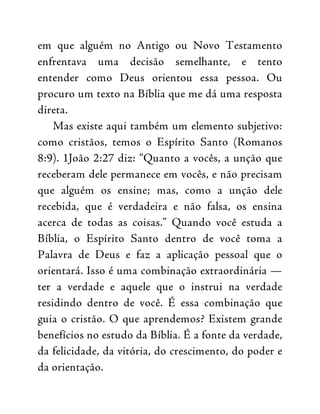 em que alguém no Antigo ou Novo Testamento
enfrentava uma decisão semelhante, e tento
entender como Deus orientou essa pessoa. Ou
procuro um texto na Bíblia que me dá uma resposta
direta.
Mas existe aqui também um elemento subjetivo:
como cristãos, temos o Espírito Santo (Romanos
8:9). 1João 2:27 diz: “Quanto a vocês, a unção que
receberam dele permanece em vocês, e não precisam
que alguém os ensine; mas, como a unção dele
recebida, que é verdadeira e não falsa, os ensina
acerca de todas as coisas.” Quando você estuda a
Bíblia, o Espírito Santo dentro de você toma a
Palavra de Deus e faz a aplicação pessoal que o
orientará. Isso é uma combinação extraordinária —
ter a verdade e aquele que o instrui na verdade
residindo dentro de você. É essa combinação que
guia o cristão. O que aprendemos? Existem grande
benefícios no estudo da Bíblia. É a fonte da verdade,
da felicidade, da vitória, do crescimento, do poder e
da orientação.
 