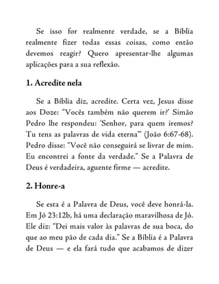 Se isso for realmente verdade, se a Bíblia
realmente fizer todas essas coisas, como então
devemos reagir? Quero apresentar-lhe algumas
aplicações para a sua reflexão.
1. Acredite nela
Se a Bíblia diz, acredite. Certa vez, Jesus disse
aos Doze: “Vocês também não querem ir?’ Simão
Pedro lhe respondeu: ‘Senhor, para quem iremos?
Tu tens as palavras de vida eterna’” (João 6:67-68).
Pedro disse: “Você não conseguirá se livrar de mim.
Eu encontrei a fonte da verdade.” Se a Palavra de
Deus é verdadeira, aguente firme — acredite.
2. Honre-a
Se esta é a Palavra de Deus, você deve honrá-la.
Em Jó 23:12b, há uma declaração maravilhosa de Jó.
Ele diz: “Dei mais valor às palavras de sua boca, do
que ao meu pão de cada dia.” Se a Bíblia é a Palavra
de Deus — e ela fará tudo que acabamos de dizer
 