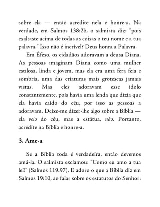 sobre ela — então acredite nela e honre-a. Na
verdade, em Salmos 138:2b, o salmista diz: “pois
exaltaste acima de todas as coisas o teu nome e a tua
palavra.” Isso não é incrível? Deus honra a Palavra.
Em Éfeso, os cidadãos adoravam a deusa Diana.
As pessoas imaginam Diana como uma mulher
estilosa, linda e jovem, mas ela era uma fera feia e
sombria, uma das criaturas mais grotescas jamais
vistas. Mas eles adoravam esse ídolo
constantemente, pois havia uma lenda que dizia que
ela havia caído do céu, por isso as pessoas a
adoravam. Deixe-me dizer-lhe algo sobre a Bíblia —
ela veio do céu, mas a estátua, não. Portanto,
acredite na Bíblia e honre-a.
3. Ame-a
Se a Bíblia toda é verdadeira, então devemos
amá-la. O salmista exclamou: “Como eu amo a tua
lei!” (Salmos 119:97). E adoro o que a Bíblia diz em
Salmos 19:10, ao falar sobre os estatutos do Senhor:
 