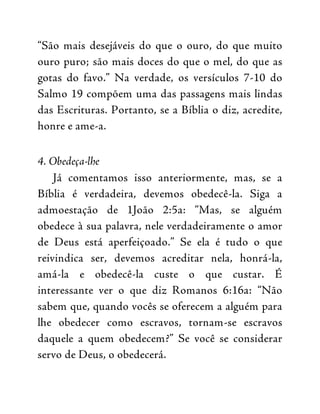 “São mais desejáveis do que o ouro, do que muito
ouro puro; são mais doces do que o mel, do que as
gotas do favo.” Na verdade, os versículos 7-10 do
Salmo 19 compõem uma das passagens mais lindas
das Escrituras. Portanto, se a Bíblia o diz, acredite,
honre e ame-a.
4. Obedeça-lhe
Já comentamos isso anteriormente, mas, se a
Bíblia é verdadeira, devemos obedecê-la. Siga a
admoestação de 1João 2:5a: “Mas, se alguém
obedece à sua palavra, nele verdadeiramente o amor
de Deus está aperfeiçoado.” Se ela é tudo o que
reivindica ser, devemos acreditar nela, honrá-la,
amá-la e obedecê-la custe o que custar. É
interessante ver o que diz Romanos 6:16a: “Não
sabem que, quando vocês se oferecem a alguém para
lhe obedecer como escravos, tornam-se escravos
daquele a quem obedecem?” Se você se considerar
servo de Deus, o obedecerá.
 