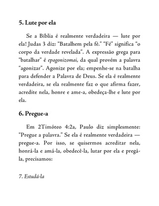 5. Lute por ela
Se a Bíblia é realmente verdadeira — lute por
ela! Judas 3 diz: “Batalhem pela fé.” “Fé” significa “o
corpo da verdade revelada”. A expressão grega para
“batalhar” é epagonizomai, da qual provém a palavra
“agonizar”. Agonize por ela; empenhe-se na batalha
para defender a Palavra de Deus. Se ela é realmente
verdadeira, se ela realmente faz o que afirma fazer,
acredite nela, honre e ame-a, obedeça-lhe e lute por
ela.
6. Pregue-a
Em 2Timóteo 4:2a, Paulo diz simplesmente:
“Pregue a palavra.” Se ela é realmente verdadeira —
pregue-a. Por isso, se quisermos acreditar nela,
honrá-la e amá-la, obedecê-la, lutar por ela e pregá-
la, precisamos:
7. Estudá-la
 