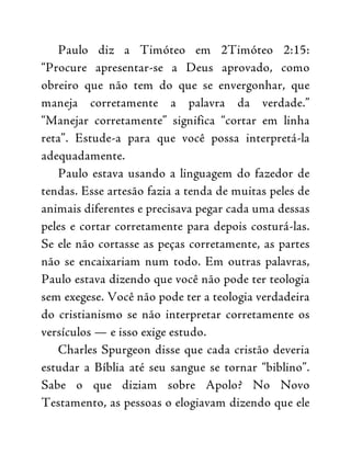 Paulo diz a Timóteo em 2Timóteo 2:15:
“Procure apresentar-se a Deus aprovado, como
obreiro que não tem do que se envergonhar, que
maneja corretamente a palavra da verdade.”
“Manejar corretamente” significa “cortar em linha
reta”. Estude-a para que você possa interpretá-la
adequadamente.
Paulo estava usando a linguagem do fazedor de
tendas. Esse artesão fazia a tenda de muitas peles de
animais diferentes e precisava pegar cada uma dessas
peles e cortar corretamente para depois costurá-las.
Se ele não cortasse as peças corretamente, as partes
não se encaixariam num todo. Em outras palavras,
Paulo estava dizendo que você não pode ter teologia
sem exegese. Você não pode ter a teologia verdadeira
do cristianismo se não interpretar corretamente os
versículos — e isso exige estudo.
Charles Spurgeon disse que cada cristão deveria
estudar a Bíblia até seu sangue se tornar “biblino”.
Sabe o que diziam sobre Apolo? No Novo
Testamento, as pessoas o elogiavam dizendo que ele
 