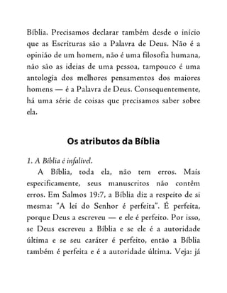 Bíblia. Precisamos declarar também desde o início
que as Escrituras são a Palavra de Deus. Não é a
opinião de um homem, não é uma filosofia humana,
não são as ideias de uma pessoa, tampouco é uma
antologia dos melhores pensamentos dos maiores
homens — é a Palavra de Deus. Consequentemente,
há uma série de coisas que precisamos saber sobre
ela.
Os atributos da Bíblia
1. A Bíblia é infalível.
A Bíblia, toda ela, não tem erros. Mais
especificamente, seus manuscritos não contêm
erros. Em Salmos 19:7, a Bíblia diz a respeito de si
mesma: “A lei do Senhor é perfeita”. É perfeita,
porque Deus a escreveu — e ele é perfeito. Por isso,
se Deus escreveu a Bíblia e se ele é a autoridade
última e se seu caráter é perfeito, então a Bíblia
também é perfeita e é a autoridade última. Veja: já
 