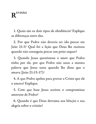 R
EVISÃO
1. Quais são os dois tipos de obediência? Explique
as diferenças entre eles.
2. Por que Pedro não deveria ter ido pescar em
João 21:3? Qual foi a lição que Deus lhe ensinou
quando não conseguiu pescar um peixe sequer?
3. Quando Jesus questionou o amor que Pedro
tinha por ele, por que Pedro não usou a mesma
palavra que Jesus usou quando lhe disse que o
amava (João 21:15-17)?
4. A que Pedro apelou para provar a Cristo que ele
o amava? Explique.
5. Com que base Jesus aceitou o compromisso
amoroso de Pedro?
6. Quando é que Deus derrama sua bênção e sua
alegria sobre o cristão?
 