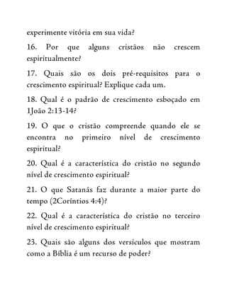 experimente vitória em sua vida?
16. Por que alguns cristãos não crescem
espiritualmente?
17. Quais são os dois pré-requisitos para o
crescimento espiritual? Explique cada um.
18. Qual é o padrão de crescimento esboçado em
1João 2:13-14?
19. O que o cristão compreende quando ele se
encontra no primeiro nível de crescimento
espiritual?
20. Qual é a característica do cristão no segundo
nível de crescimento espiritual?
21. O que Satanás faz durante a maior parte do
tempo (2Coríntios 4:4)?
22. Qual é a característica do cristão no terceiro
nível de crescimento espiritual?
23. Quais são alguns dos versículos que mostram
como a Bíblia é um recurso de poder?
 