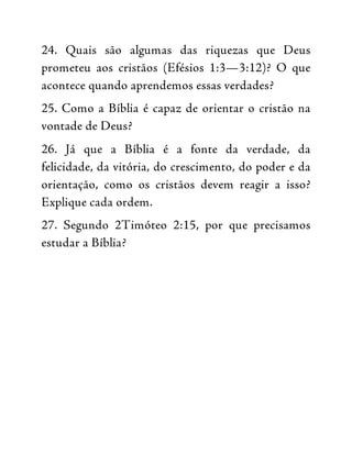 24. Quais são algumas das riquezas que Deus
prometeu aos cristãos (Efésios 1:3—3:12)? O que
acontece quando aprendemos essas verdades?
25. Como a Bíblia é capaz de orientar o cristão na
vontade de Deus?
26. Já que a Bíblia é a fonte da verdade, da
felicidade, da vitória, do crescimento, do poder e da
orientação, como os cristãos devem reagir a isso?
Explique cada ordem.
27. Segundo 2Timóteo 2:15, por que precisamos
estudar a Bíblia?
 