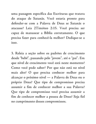 uma passagem específica das Escrituras que tratava
do ataque de Satanás. Você estaria pronto para
defender-se com a Palavra de Deus se Satanás o
atacasse? Leia 2Timóteo 2:15. Você precisa ser
capaz de manusear a Bíblia corretamente. O que
precisa fazer para conhecê-la melhor? Dedique-se a
isso.
3. Releia a seção sobre os padrões de crescimento
desde “bebê”, passando pelo “jovem”, até o “pai”. Em
que nível de crescimento você está neste momento?
Como você pode saber? Por que não está no nível
mais alto? O que precisa conhecer melhor para
alcançar o próximo nível — a Palavra de Deus ou o
próprio Deus? Que tipo de compromisso precisa
assumir a fim de conhecer melhor a sua Palavra?
Que tipo de compromisso você precisa assumir a
fim de conhecer melhor a pessoa de Deus? Seja fiel
no cumprimento desses compromissos.
 