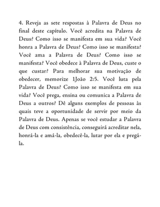 4. Reveja as sete respostas à Palavra de Deus no
final deste capítulo. Você acredita na Palavra de
Deus? Como isso se manifesta em sua vida? Você
honra a Palavra de Deus? Como isso se manifesta?
Você ama a Palavra de Deus? Como isso se
manifesta? Você obedece à Palavra de Deus, custe o
que custar? Para melhorar sua motivação de
obedecer, memorize 1João 2:5. Você luta pela
Palavra de Deus? Como isso se manifesta em sua
vida? Você prega, ensina ou comunica a Palavra de
Deus a outros? Dê alguns exemplos de pessoas às
quais teve a oportunidade de servir por meio da
Palavra de Deus. Apenas se você estudar a Palavra
de Deus com consistência, conseguirá acreditar nela,
honrá-la e amá-la, obedecê-la, lutar por ela e pregá-
la.
 