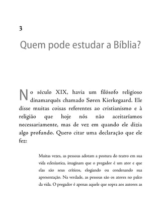 N
3
Quem pode estudar a Bíblia?
o século XIX, havia um filósofo religioso
dinamarquês chamado Søren Kierkegaard. Ele
disse muitas coisas referentes ao cristianismo e à
religião que hoje nós não aceitaríamos
necessariamente, mas de vez em quando ele dizia
algo profundo. Quero citar uma declaração que ele
fez:
Muitas vezes, as pessoas adotam a postura do teatro em sua
vida eclesíastica, imaginam que o pregador é um ator e que
elas são seus críticos, elogiando ou condenando sua
apresentação. Na verdade, as pessoas são os atores no palco
da vida. O pregador é apenas aquele que sopra aos autores as
 