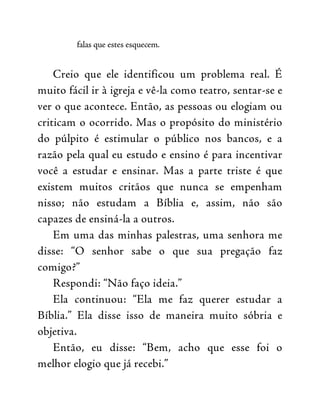 falas que estes esquecem.
Creio que ele identificou um problema real. É
muito fácil ir à igreja e vê-la como teatro, sentar-se e
ver o que acontece. Então, as pessoas ou elogiam ou
criticam o ocorrido. Mas o propósito do ministério
do púlpito é estimular o público nos bancos, e a
razão pela qual eu estudo e ensino é para incentivar
você a estudar e ensinar. Mas a parte triste é que
existem muitos critãos que nunca se empenham
nisso; não estudam a Bíblia e, assim, não são
capazes de ensiná-la a outros.
Em uma das minhas palestras, uma senhora me
disse: “O senhor sabe o que sua pregação faz
comigo?”
Respondi: “Não faço ideia.”
Ela continuou: “Ela me faz querer estudar a
Bíblia.” Ela disse isso de maneira muito sóbria e
objetiva.
Então, eu disse: “Bem, acho que esse foi o
melhor elogio que já recebi.”
 