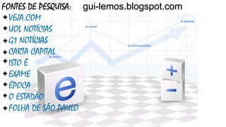 FONTES DE PESQUISA: gui-lemos.blogspot.com
VEJA.COM
UOL NOTÍCIAS
G1 NOTÍCIAS
CARTA CAPITAL
ISTO É
EXAME
ÉPOCA
O ESTADÃO
FOLHA DE SÃO PAULO