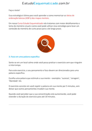 Faça o teste!
Essa estratégia é ótima para você aprender a como memorizar as ideias de
ordenação básicas (IOB’s) dos mapas mentais.
Em nosso Curso Estudo Esquematizado nós tratamos com maior detalhamento o
tema da memória visual e como você pode utilizar essa estratégia para levar um
conteúdo da memória de curto prazo para a de longo prazo.
3. Foco em uma palavra específica
Sente-se em um local calmo onde você possa praticar o exercício sem que ninguém
o interrompa.
Para este exercício, o seu pensamento e foco devem ser direcionados para uma
palavra específica.
Escolha uma palavra que estimule a sua mente – exemplos: ‘sucesso’, ‘coragem’,
‘liberdade’ etc.
O exercício consiste em você repetir a palavra em sua mente por 5 minutos, sem
deixar que outros pensamentos invadam sua mente.
Quando você perceber que a sua concentração está aumentando, você pode
estender a duração do exercício para até 10 minutos.
 