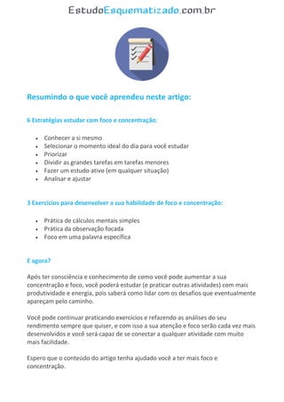 Resumindo o que você aprendeu neste artigo:
6 Estratégias estudar com foco e concentração:
 Conhecer a si mesmo
 Selecionar o momento ideal do dia para você estudar
 Priorizar
 Dividir as grandes tarefas em tarefas menores
 Fazer um estudo ativo (em qualquer situação)
 Analisar e ajustar
3 Exercícios para desenvolver a sua habilidade de foco e concentração:
 Prática de cálculos mentais simples
 Prática da observação focada
 Foco em uma palavra específica
E agora?
Após ter consciência e conhecimento de como você pode aumentar a sua
concentração e foco, você poderá estudar (e praticar outras atividades) com mais
produtividade e energia, pois saberá como lidar com os desafios que eventualmente
apareçam pelo caminho.
Você pode continuar praticando exercícios e refazendo as análises do seu
rendimento sempre que quiser, e com isso a sua atenção e foco serão cada vez mais
desenvolvidos e você será capaz de se conectar a qualquer atividade com muito
mais facilidade.
Espero que o conteúdo do artigo tenha ajudado você a ter mais foco e
concentração.
 