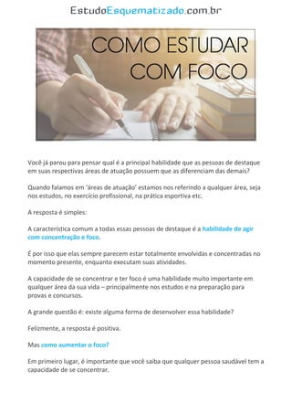 .
Você já parou para pensar qual é a principal habilidade que as pessoas de destaque
em suas respectivas áreas de atuação possuem que as diferenciam das demais?
Quando falamos em ‘áreas de atuação’ estamos nos referindo a qualquer área, seja
nos estudos, no exercício profissional, na prática esportiva etc.
A resposta é simples:
A característica comum a todas essas pessoas de destaque é a habilidade de agir
com concentração e foco.
É por isso que elas sempre parecem estar totalmente envolvidas e concentradas no
momento presente, enquanto executam suas atividades.
A capacidade de se concentrar e ter foco é uma habilidade muito importante em
qualquer área da sua vida – principalmente nos estudos e na preparação para
provas e concursos.
A grande questão é: existe alguma forma de desenvolver essa habilidade?
Felizmente, a resposta é positiva.
Mas como aumentar o foco?
Em primeiro lugar, é importante que você saiba que qualquer pessoa saudável tem a
capacidade de se concentrar.
 