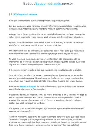 [ 1 ] Conheça a si mesmo
Pare por um momento e procure responder à seguinte pergunta:
Em que momentos você consegue se concentrar com mais facilidade e quando você
não consegue de forma alguma manter o foco em determinada atividade?
A importância da pergunta reside na necessidade de você se conhecer para poder
saber como sua mente reage e como você se sente em determinadas situações.
Quanto mais conhecimento você tiver sobre você mesmo, mais fácil será tomar
decisões no sentido de modificar suas atitudes e hábitos.
Uma forma simples de analisar isso é coletando dados reais para que você possa
entender como você realmente é e como age/reage em situações variadas.
Se você é como a maioria das pessoas, você também não fica registrando os
momentos de foco ou de dispersão dos pensamentos enquanto estuda ou pratica
alguma outra atividade que requeira sua concentração.
E é exatamente em relação a isso que essa primeira estratégia pode te ajudar.
Se você sofre com a falta de foco e concentração, você precisa entender e saber
como e quando isso ocorre. Dessa forma você saberá como reagir em situações
específicas que requeiram total atenção e foco (que é o caso dos seus estudos).
Confira um exercício simples de autoconhecimento que você deve fazer para ter
consciência sobre suas ações e reações:
Pegue uma folha A4 e faça uma linha ao meio, dividindo-a em 2 colunas. No topo da
coluna esquerda escreva ‘Por que eu me concentro’ e no topo do lado direito
escreva ‘Por que eu não me concentro’. Preencha as colunas listando todas as
razões que você conseguir se lembrar.
Você pode fazer esse exercício agora e já entender alguns motivos que impedem
você de estudar com foco.
Também mantenha essa folha de registros sempre por perto para que você possa
‘atualizá-la’ sempre que se pegar divagando em seus estudos – pare, analise o
motivo e escreva-o na folha. Faça o mesmo quando você observar que estudou com
foco total (basta responder: por que você se concentrou? Escreva na folha).
 