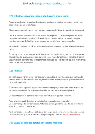 [ 2 ] Selecione o momento ideal do dia para você estudar
Preste atenção aos seus dias de estudo e analise em quais momentos você é mais
produtivo e possui mais foco.
Algumas pessoas dizem ter mais foco e concentração durante o período da manhã.
De fato, se você teve uma boa noite de sono, o período da manhã pode ser mais
produtivo para seus estudos, pois você estará descansado e com mais energia
mental, o que pode facilitar o seu estudo com mais foco e concentração.
Independente disso, há várias pessoas que preferem ou o período da tarde ou o da
noite.
É claro que vários fatores podem influenciar essa preferência, mas você precisa ter
consciência de quando você consegue se focar mais durante seus estudos. O passo
seguinte será ajustar o seu cronograma de estudo de acordo com os seus momentos
mais focados e produtivos.
[ 3 ] Priorize
Se você possui vários temas para serem estudados, a melhor coisa que você pode
fazer é priorizar os assuntos que exijam mais foco e atenção para que você comece
os estudos por eles.
É uma questão lógica: se algo demanda mais atenção, o melhor é você dedicar os
momentos de maior foco e produtividade aos assuntos mais complexos.
Os assuntos menos complexos devem ser estudados posteriormente.
Para priorizar você deve ter uma lista do que precisa ser estudado.
Você sempre pode utilizar blocos de tempo para organizar o seu dia de estudo de
acordo com suas prioridades.
Para aprender como utilizar os blocos de tempo para concluir suas listas de tarefas
recomendamos que você acesse o artigo completo sobre a Técnica Pomodoro.
[ 4 ] Divida as grandes tarefas em tarefas menores
 