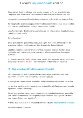 Dependendo do conteúdo que você precisa estudar, se for um assunto longo e
complexo, você pode acabar nem tendo a chance de estudar com ou sem foco.
Isso acontece porque você acabará procrastinando e não fará o que deve ser feito.
Tarefas grandes e complexas podem ser muito desestimulantes para nosso cérebro,
pois estamos condicionados a querer recompensas rápidas.
Uma forma simples de eliminar a procrastinação em relação a isso é você diminuir a
complexidade da tarefa.
Como fazer isso?
Basta que você crie ‘pequenos passos’, que sejam mais fáceis e mais rápidos de
serem praticados, e que levarão, ao final, à conclusão da tarefa inicial.
Você terá ‘recompensas menores’ durante o processo, mas isso manterá a sua
motivação mais constante e ajudará a manter o foco na conclusão do assunto
estudado.
Já tratamos com mais profundidade sobre o tema dos ‘pequenos passos’ em nosso
artigo sobre a Técnica dos 3P’s – recomendamos fortemente que você leia.
[ 5 ] Faça um estudo ativo (em qualquer situação)
Não espere que um livro ou uma aula expositiva sejam suficientes para você
absorver o conhecimento necessário para seus objetivos.
A aquisição do conhecimento dependerá da forma como você encara o seu estudo.
Ler um livro passivamente, esperando que o conteúdo seja fixado em sua memória
é perda de tempo e de energia.
Assistir a uma aula e apenas ouvir, esperando que o conhecimento seja absorvido
sem esforço também não é muito produtivo (mesmo que você seja um estudante
com características mais ‘auditivas’).
A forma mais fácil para você estudar ativamente é buscar interagir com o conteúdo.
E como você pode fazer isso?
 