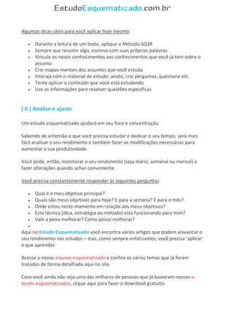 Algumas dicas úteis para você aplicar hoje mesmo:
 Durante a leitura de um texto, aplique o Método SQ3R
 Sempre que resumir algo, escreva com suas próprias palavras
 Vincule os novos conhecimentos aos conhecimentos que você já tem sobre o
assunto
 Crie mapas mentais dos assuntos que você estuda
 Interaja com o material de estudo: anote, crie perguntas, questione etc.
 Tente aplicar o conteúdo que você está estudando
 Use as informações para resolver questões específicas
[ 6 ] Analise e ajuste
Um estudo esquematizado ajudará em seu foco e concentração.
Sabendo de antemão o que você precisa estudar e dedicar o seu tempo, será mais
fácil analisar o seu rendimento e também fazer as modificações necessárias para
aumentar a sua produtividade.
Você pode, então, monitorar o seu rendimento (seja diário, semanal ou mensal) e
fazer alterações quando achar conveniente.
Você precisa constantemente responder às seguintes perguntas:
 Qual é o meu objetivo principal?
 Quais são meus objetivos para hoje? E para a semana? E para o mês?
 Onde estou neste momento em relação aos meus objetivos?
 Esta técnica (dica, estratégia ou método) está funcionando para mim?
 Vale a pena melhorar? Como posso melhorar?

Aqui no Estudo Esquematizado você encontra vários artigos que podem alavancar o
seu rendimento nos estudos – mas, como sempre enfatizamos, você precisa ‘aplicar’
o que aprender.
Acesse o nosso arquivo esquematizado e confira os vários temas que já foram
tratados de forma detalhada aqui no site.
Caso você ainda não seja uma das milhares de pessoas que já baixaram nossos e-
books esquematizados, clique aqui para fazer o download gratuito.
 