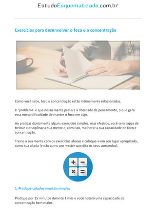 Exercícios para desenvolver o foco e a concentração
Como você sabe, foco e concentração estão intimamente relacionados.
O ‘problema’ é que nossa mente prefere a liberdade de pensamento, o que gera
essa nossa dificuldade de manter o foco em algo.
Ao praticar diariamente alguns exercícios simples, mas efetivos, você será capaz de
treinar e disciplinar a sua mente e, com isso, melhorar a sua capacidade de foco e
concentração.
Treine a sua mente com os exercícios abaixo e coloque-a em seu lugar apropriado,
como sua aliada (e não como um mestre que dita os seus comandos):
1. Pratique cálculos mentais simples
Pratique por 15 minutos durante 1 mês e você notará uma capacidade de
concentração bem maior.
 