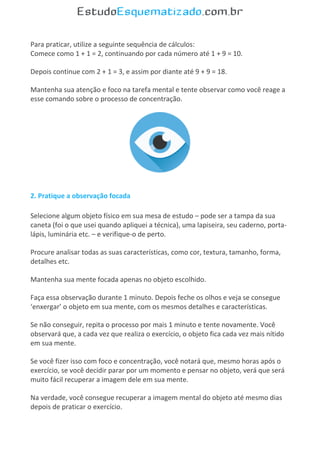 Para praticar, utilize a seguinte sequência de cálculos:
Comece como 1 + 1 = 2, continuando por cada número até 1 + 9 = 10.
Depois continue com 2 + 1 = 3, e assim por diante até 9 + 9 = 18.
Mantenha sua atenção e foco na tarefa mental e tente observar como você reage a
esse comando sobre o processo de concentração.
2. Pratique a observação focada
Selecione algum objeto físico em sua mesa de estudo – pode ser a tampa da sua
caneta (foi o que usei quando apliquei a técnica), uma lapiseira, seu caderno, porta-
lápis, luminária etc. – e verifique-o de perto.
Procure analisar todas as suas características, como cor, textura, tamanho, forma,
detalhes etc.
Mantenha sua mente focada apenas no objeto escolhido.
Faça essa observação durante 1 minuto. Depois feche os olhos e veja se consegue
‘enxergar’ o objeto em sua mente, com os mesmos detalhes e características.
Se não conseguir, repita o processo por mais 1 minuto e tente novamente. Você
observará que, a cada vez que realiza o exercício, o objeto fica cada vez mais nítido
em sua mente.
Se você fizer isso com foco e concentração, você notará que, mesmo horas após o
exercício, se você decidir parar por um momento e pensar no objeto, verá que será
muito fácil recuperar a imagem dele em sua mente.
Na verdade, você consegue recuperar a imagem mental do objeto até mesmo dias
depois de praticar o exercício.
 
