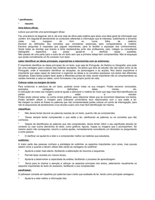 * parafrasear;
*     resumir.
Uma leitura eficaz;
Leitura que permite uma aprendizagem eficaz
Faz uma leitura na diagonal, isto é, dá uma vista de olhos pela matéria para teres uma ideia geral da informação que
contém. Em seguida lê atentamente os conteúdos referentes à informação que te interessa, sublinhando e tomando
notas        nas        margens          do        livro       ou        numa           folha      de        caderno.
Escreve as definições dos conceitos que consideras essenciais para compreenderes a matéria.
Escreve perguntas e respostas que julgues importantes, para te facilitar a aquisição dos conhecimentos.
Anota todas as dúvidas que tiveres e tenta esclarecê-las junto dos professores, pais, colegas ou consultando
bibliografia     específica        que      possa        ajudar-te       a       clarificar    essas        questões.
Não passes de uma parte para a outra de um texto sem que a primeira esteja bem compreendida. Não te esqueças
que existe normalmente um fio condutor num texto.
saber identificar as ideias principais, organizá-las e relacioná-las com as anteriores;
É importante identificar as ideias principais de um texto, quer seja de Português, de História ou Geografia, pois pode
ser uma vantagem para o estudo das matérias escolares. Os textos que tens de estudar não são todos como os de
Português, onde é necessário identificar as situações, as personagens e as acções. Nos textos expositivos é
importante que sejas capaz de relacionar e organizar as ideias e os conceitos expressos nos textos das diferentes
disciplinas. Estes textos podem fazer apelo a diferentes pontos de vista, sendo importante não só compreenderes as
razões inerentes a cada um deles, como formulares o teu próprio ponto de vista.
Colocar notas na margem do texto
Para evidenciar a estrutura de um texto, poderás tomar notas na sua margem. Podes escrever conclusões,
exemplos,             vantagens,                definições,              datas,             nomes,              etc.
A colocação de notas nas margens pode-te ajudar a estruturar a matéria de modo que seja mais fácil identificares as
partes                      que                         estás                       a                      estudar.
Podes ainda colocar setas, ou outros sinais gráficos, para relacionar ideias que se encontram dispersas nos textos.
Podes também utilizar a margem para colocares comentários teus relacionados com o que estás a ler.
Na margem ou sobre as frases ou palavras que não compreendeste podes colocar um ponto de interrogação, para
não te esqueceres de esclareceres a tua dúvida e para uma mais fácil identificação da mesma.
classiificar;
*     Não deves tentar decorar as palavras exactas de um texto, quando não as compreendes.
*     Deves sempre tentar compreender o que estás a ler, clarificando as palavras ou os conceitos que não
conheces.
*      Depois de identificares as palavras que não compreendes, deves tentar inferir o seu significado através do
contexto ou usar outros elementos do texto, como gráficos, figuras, mapas ou imagens que o acompanhem. Se
mesmo assim não conseguires, recorre a outras ajudas, nomeadamente consultando um dicionário ou perguntando
a outra pessoa.
*     O clarificar vai ajudar-te a reter e a compreender melhor as matérias que estudares.
sublinhar;
A maior parte das pessoas conhece a estratégia de sublinhar os aspectos importantes com cores, mas poucas
sabem como e quando a devem utilizar.São várias as vantagens do sublinhar:
*     Ajuda-te a estar mais atento, facilitando a elaboração de resumos e esquemas.
*     Permite fazer revisões em menos tempo.
*     Ajuda-te a desenvolver a capacidade de análise, facilitando o processo de aprendizagem.
*     Serve para te chamar a atenção e reforçar os aspectos principais dos textos, salientando visualmente os
aspectos importantes do texto do acessório, facilitando a sua compreensão.
parafrasear;
O pafrasear consiste em repetires por palavras tuas o texto que acabaste de ler, tendo como principais vantagens:
*     Ajuda-te a reter melhor a informação lida;
 