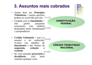 3. Assuntos mais cobrados
Atente bem aos Princípios
Tributários = muitas questões
podem ser resolvidas por eles
Cuidado com as Imunidades =
elas geram perguntas
conceituais, mas também
demandam muita interpretação
e jurisprudência
CONSTITUIÇÃO
FEDERAL
e jurisprudência
Crédito Tributário = este é o
assunto a ser conhecido.
Avance nos detalhes do
lançamento e das formas de
suspensão, extinção e
exclusão
Se você entendeu prescrição e
decadência, você pode
entender qualquer coisa
CÓDIGO TRIBUTÁRIO
NACIONAL
 