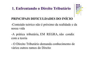 1. Enfrentando o Direito Tributário
PRINCIPAIS DIFICULDADES DO INÍCIO
-Conteúdo teórico não é próximo da realidade e da
nossa vida
-A prática tributária, EM REGRA, não condiz
com a teoria
- O Direito Tributário demanda conhecimento de
vários outros ramos do Direito
 