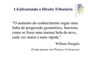 1.Enfrentando o Direito Tributário
“O aumento do conhecimento segue uma
linha de progressão geométrica, funciona
como se fosse uma imensa bola de neve,
como se fosse uma imensa bola de neve,
cada vez maior e mais rápida.”
William Douglas
(Como passar em Provas e Concursos)
 