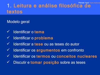 1.  Leitura e análise filosófica de textos Modelo geral   Pensar Azul   Texto Editores Identificar o   tema Identificar o   problema Identificar a  tese   ou as teses do autor Identificar os   argumentos   em confronto Identificar os   termos   ou  conceitos nucleares Discutir e   tomar posição   sobre as teses 