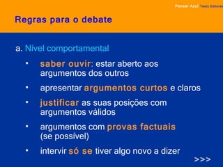 Regras para o debate a.  Nível comportamental saber ouvir :  estar aberto aos argumentos dos outros apresentar   argumentos curtos   e claros justificar   as suas posições com argumentos válidos argumentos com  provas factuais   (se possível) intervir   só se   tiver algo novo a dizer >>> Pensar Azul   Texto Editores 