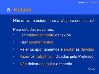 a.   Estudo Não deixar o estudo para a véspera dos testes! Para estudar, devemos: L er   cuidadosamente   os textos Tirar   apontamentos Reler os apontamentos e   anotar   as   dúvidas   Fazer   os   trabalhos   indicados pelo Professor Não   deixar   acumular   a matéria >>> Pensar Azul   Texto Editores 
