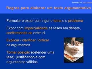 Regras para elaborar um texto argumentativo Pensar Azul   Texto Editores Formular e expor com rigor o  tema  e o  problema Expor com  imparcialidade  as teses em debate,  confrontando-as  entre si Explicar / clarificar / criticar   os argumentos Tomar posição  (defender uma  tese), justificando-a com  argumentos válidos 