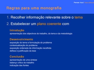 Regras para uma monografia Pensar Azul   Texto Editores 1.  Recolher informação relevante sobre o  tema 2.  Estabelecer um  plano coerente   com Introdução apresentação dos objectivos do trabalho, do tema e da metodologia Desenvolvimento exposição do tema e formulação do problema contextualização do problema exposição ordenada da informação recolhida defesa e justificação da tese Conclusão apresentação de uma síntese balanço crítico do trabalho indicação das fontes 