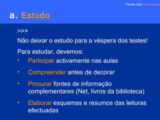a.   Estudo Não deixar o estudo para a véspera dos testes! Pensar Azul   Texto Editores Para estudar, devemos: Participar   activamente nas aulas Compreender  antes de decorar  Procurar  fontes de informação complementares (Net, livros da biblioteca) Elaborar  esquemas e resumos das leituras efectuadas >>> 