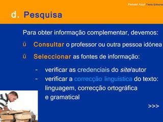 d.   Pesquisa Para obter informação complementar, devemos: Consultar  o professor ou outra pessoa idónea Seleccionar  as   fontes de informação:   verificar as  credenciais  do  site /autor verificar a  correcção   linguística  do texto: linguagem, correcção ortográfica  e gramatical >>> Pensar Azul   Texto Editores 