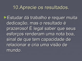 10.Aprecie os resultados.10.Aprecie os resultados.
►Estudar dá trabalho e requer muitaEstudar dá trabalho e requer muita
dedicação, mas o resultado édedicação, mas o resultado é
prazeroso! É legal saber que seusprazeroso! É legal saber que seus
esforços renderam uma nota boa,esforços renderam uma nota boa,
sinal de que tem capacidade desinal de que tem capacidade de
relacionar e cria uma visão derelacionar e cria uma visão de
mundo.mundo.
 