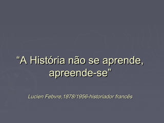 ““A História não se aprende,A História não se aprende,
apreende-se”apreende-se”
Lucien Febvre,1878/1956-historiador francêsLucien Febvre,1878/1956-historiador francês
 