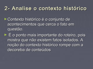 2- Analise o contexto histórico2- Analise o contexto histórico
►Contexto histórico é o conjunto deContexto histórico é o conjunto de
acontecimentos que cerca o fato emacontecimentos que cerca o fato em
questão.questão.
► É o ponto mais importante do roteiro, poisÉ o ponto mais importante do roteiro, pois
mostra que não existem fatos isolados. Amostra que não existem fatos isolados. A
noção do contexto histórico rompe com anoção do contexto histórico rompe com a
decoreba de conteúdosdecoreba de conteúdos
 