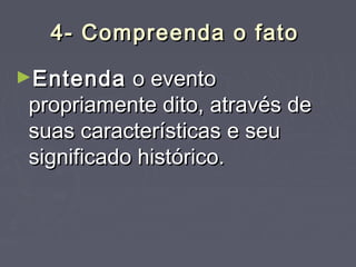 4- Compreenda o fato4- Compreenda o fato
►EntendaEntenda o eventoo evento
propriamente dito, através depropriamente dito, através de
suas características e seusuas características e seu
significado histórico.significado histórico.
 