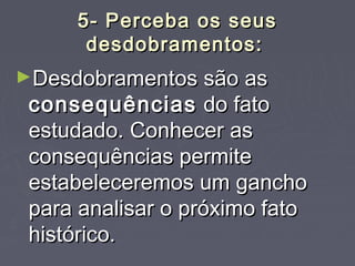 5- Perceba os seus5- Perceba os seus
desdobramentos:desdobramentos:
►Desdobramentos são asDesdobramentos são as
consequênciasconsequências do fatodo fato
estudado. Conhecer asestudado. Conhecer as
consequências permiteconsequências permite
estabeleceremos um ganchoestabeleceremos um gancho
para analisar o próximo fatopara analisar o próximo fato
histórico.histórico.
 