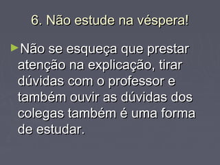 6. Não estude na véspera!6. Não estude na véspera!
►Não se esqueça que prestarNão se esqueça que prestar
atenção na explicação, tiraratenção na explicação, tirar
dúvidas com o professor edúvidas com o professor e
também ouvir as dúvidas dostambém ouvir as dúvidas dos
colegas também é uma formacolegas também é uma forma
de estudar.de estudar.
 