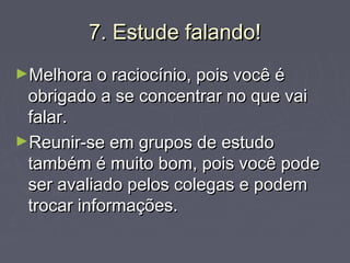 7. Estude falando!7. Estude falando!
►Melhora o raciocínio, pois você éMelhora o raciocínio, pois você é
obrigado a se concentrar no que vaiobrigado a se concentrar no que vai
falar.falar.
►Reunir-se em grupos de estudoReunir-se em grupos de estudo
também é muito bom, pois você podetambém é muito bom, pois você pode
ser avaliado pelos colegas e podemser avaliado pelos colegas e podem
trocar informações.trocar informações.
 