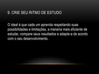 9. CRIE SEU RITMO DE ESTUDO
O ideal é que cada um aprenda respeitando suas
possibilidades e limitações, a maneira mais eficiente de
estudar, compare seus resultados e adapte-a de acordo
com o seu desenvolvimento.
 