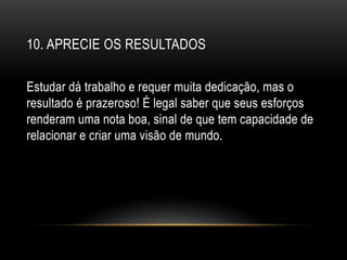 10. APRECIE OS RESULTADOS
Estudar dá trabalho e requer muita dedicação, mas o
resultado é prazeroso! É legal saber que seus esforços
renderam uma nota boa, sinal de que tem capacidade de
relacionar e criar uma visão de mundo.
 